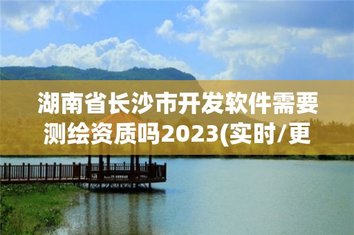 湖南省长沙市开发软件需要测绘资质吗2023(实时/更新中)
