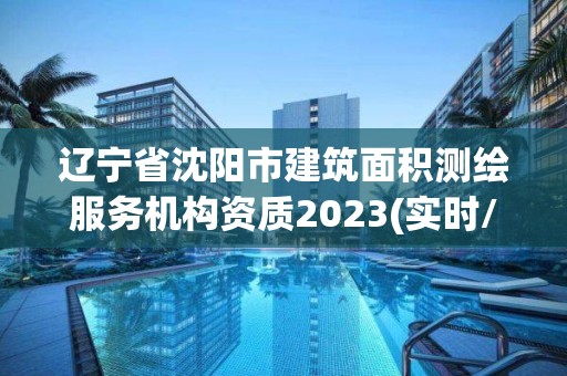 辽宁省沈阳市建筑面积测绘服务机构资质2023(实时/更新中)