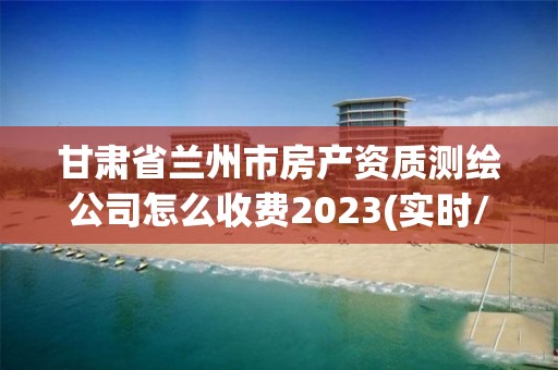 甘肃省兰州市房产资质测绘公司怎么收费2023(实时/更新中)