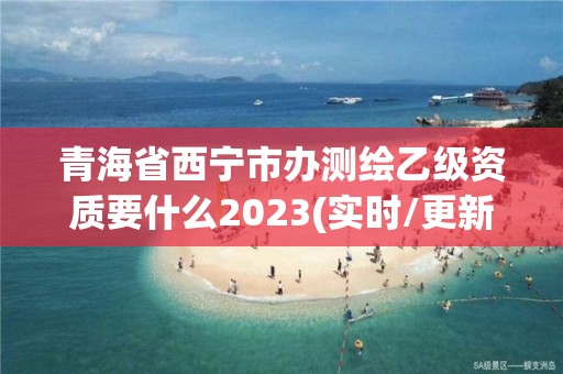 青海省西宁市办测绘乙级资质要什么2023(实时/更新中)