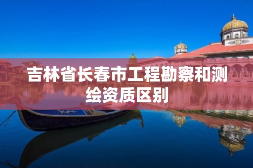 吉林省长春市工程勘察和测绘资质区别