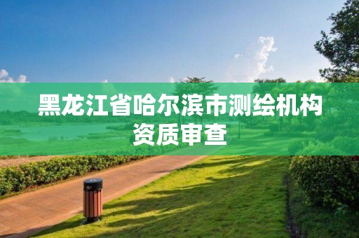 黑龙江省哈尔滨市测绘机构资质审查