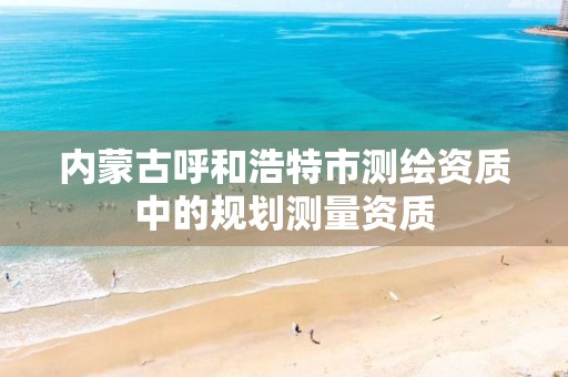 内蒙古呼和浩特市测绘资质中的规划测量资质