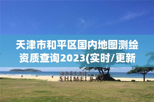 天津市和平区国内地图测绘资质查询2023(实时/更新中) 天津市和平区国内地图测绘资质查询2023(实时/更新中)