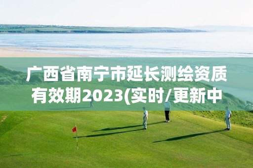广西省南宁市延长测绘资质有效期2023(实时/更新中) 广西省南宁市延长测绘资质有效期2023(实时/更新中)