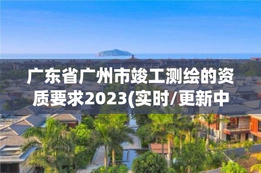 广东省广州市竣工测绘的资质要求2023(实时/更新中)