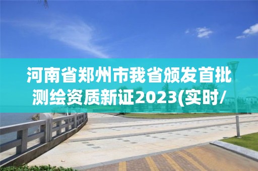 河南省郑州市我省颁发首批测绘资质新证2023(实时/更新中)
