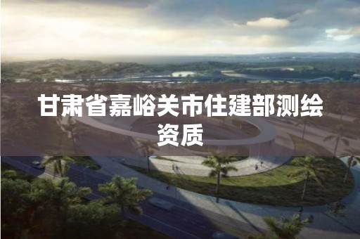 甘肃省嘉峪关市住建部测绘资质