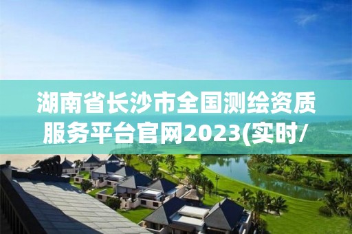 湖南省长沙市全国测绘资质服务平台官网2023(实时/更新中)