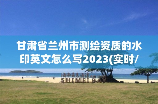 甘肃省兰州市测绘资质的水印英文怎么写2023(实时/更新中)
