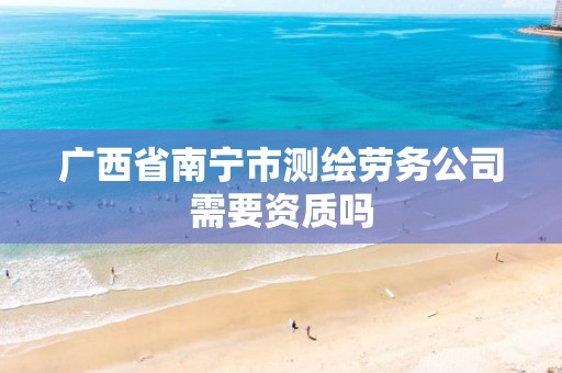 广西省南宁市测绘劳务公司需要资质吗 广西省南宁市测绘劳务公司需要资质吗