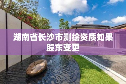 湖南省长沙市测绘资质如果股东变更