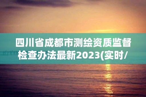 四川省成都市测绘资质监督检查办法最新2023(实时/更新中) 四川省成都市测绘资质监督检查办法最新2023(实时/更新中)