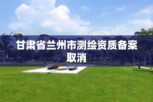 甘肃省兰州市测绘资质备案取消