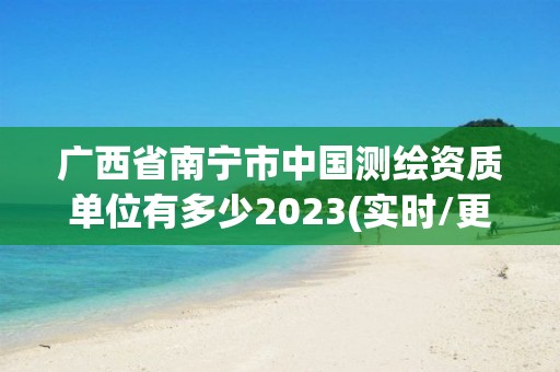 广西省南宁市中国测绘资质单位有多少2023(实时/更新中)