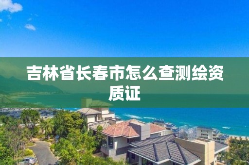吉林省长春市怎么查测绘资质证