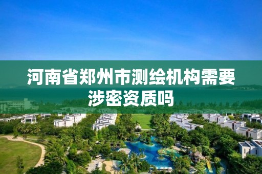 河南省郑州市测绘机构需要涉密资质吗 河南省郑州市测绘机构需要涉密资质吗