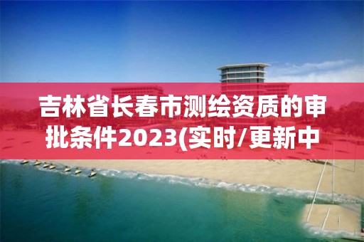 吉林省长春市测绘资质的审批条件2023(实时/更新中)
