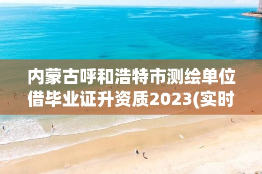 内蒙古呼和浩特市测绘单位借毕业证升资质2023(实时/更新中)