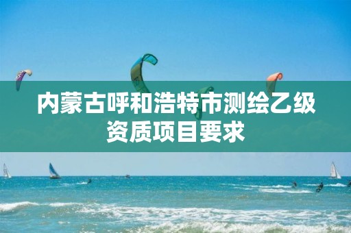 内蒙古呼和浩特市测绘乙级资质项目要求 内蒙古呼和浩特市测绘乙级资质项目要求