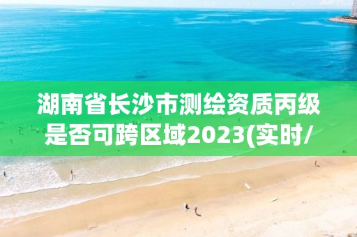 湖南省长沙市测绘资质丙级是否可跨区域2023(实时/更新中)