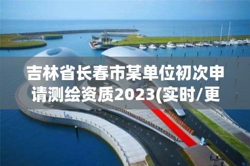 吉林省长春市某单位初次申请测绘资质2023(实时/更新中)