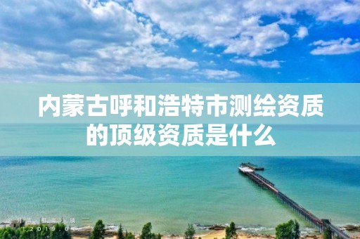 内蒙古呼和浩特市测绘资质的顶级资质是什么