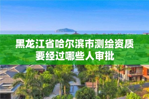 黑龙江省哈尔滨市测绘资质要经过哪些人审批 黑龙江省哈尔滨市测绘资质要经过哪些人审批