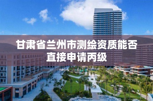 甘肃省兰州市测绘资质能否直接申请丙级