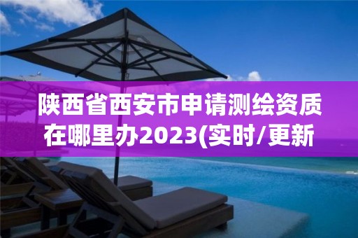 陕西省西安市申请测绘资质在哪里办2023(实时/更新中)