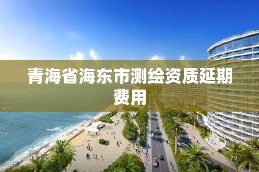 青海省海东市测绘资质延期费用 青海省海东市测绘资质延期费用