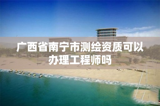 广西省南宁市测绘资质可以办理工程师吗