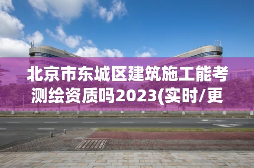 北京市东城区建筑施工能考测绘资质吗2023(实时/更新中)
