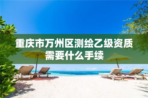 重庆市万州区测绘乙级资质需要什么手续