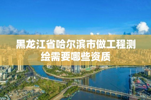 黑龙江省哈尔滨市做工程测绘需要哪些资质