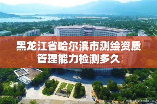 黑龙江省哈尔滨市测绘资质管理能力检测多久 黑龙江省哈尔滨市测绘资质管理能力检测多久