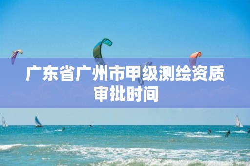 广东省广州市甲级测绘资质审批时间