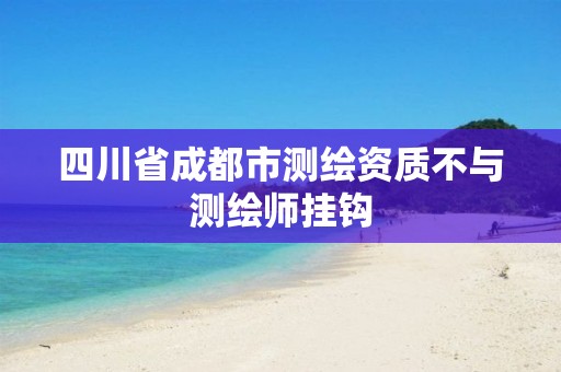 四川省成都市测绘资质不与测绘师挂钩 四川省成都市测绘资质不与测绘师挂钩