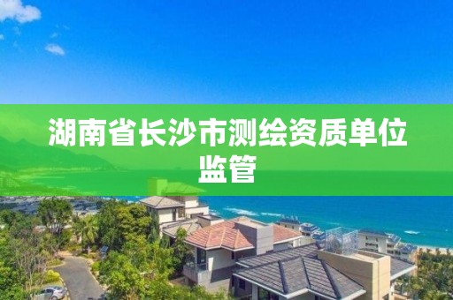 湖南省长沙市测绘资质单位监管