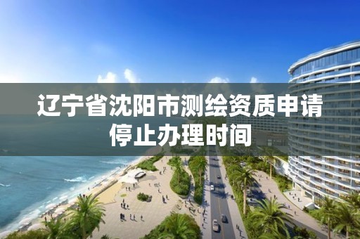 辽宁省沈阳市测绘资质申请停止办理时间