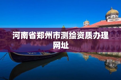 河南省郑州市测绘资质办理网址 河南省郑州市测绘资质办理网址