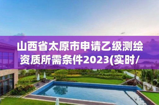 山西省太原市申请乙级测绘资质所需条件2023(实时/更新中)