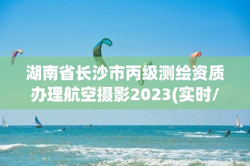 湖南省长沙市丙级测绘资质办理航空摄影2023(实时/更新中)