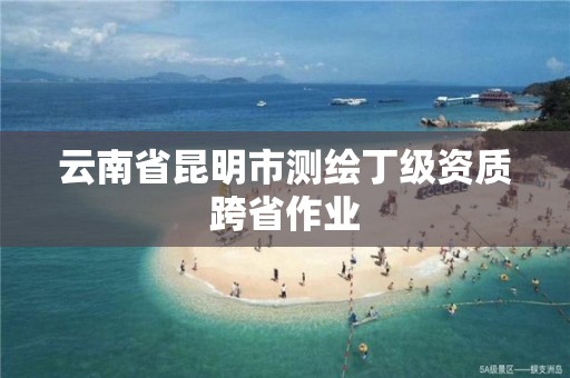 云南省昆明市测绘丁级资质跨省作业
