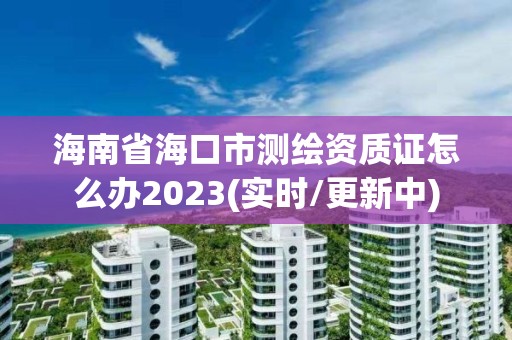 海南省海口市测绘资质证怎么办2023(实时/更新中)