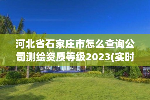 河北省石家庄市怎么查询公司测绘资质等级2023(实时/更新中)