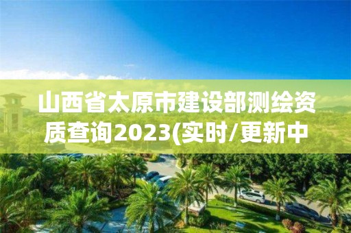 山西省太原市建设部测绘资质查询2023(实时/更新中)