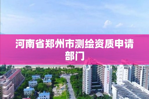 河南省郑州市测绘资质申请部门 河南省郑州市测绘资质申请部门