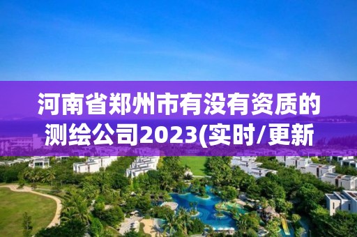 河南省郑州市有没有资质的测绘公司2023(实时/更新中)