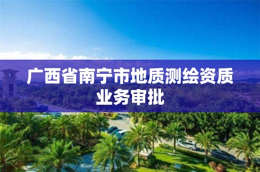 广西省南宁市地质测绘资质业务审批 广西省南宁市地质测绘资质业务审批